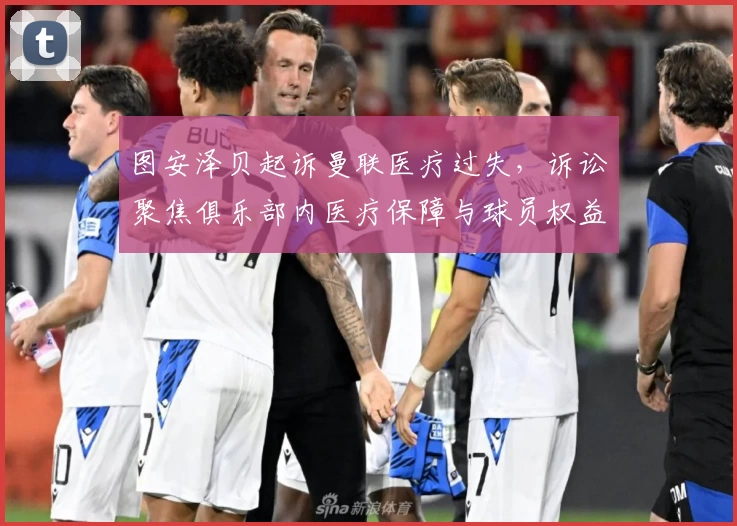 图安泽贝起诉曼联医疗过失,诉讼聚焦俱乐部内医疗保障与球员权益关系