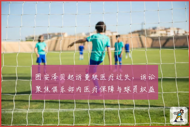 图安泽贝起诉曼联医疗过失，诉讼聚焦俱乐部内医疗保障与球员权益关系