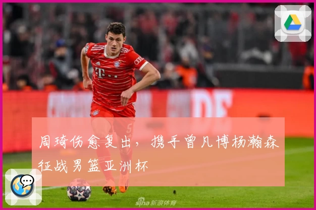周琦伤愈复出，携手曾凡博杨瀚森征战男篮亚洲杯