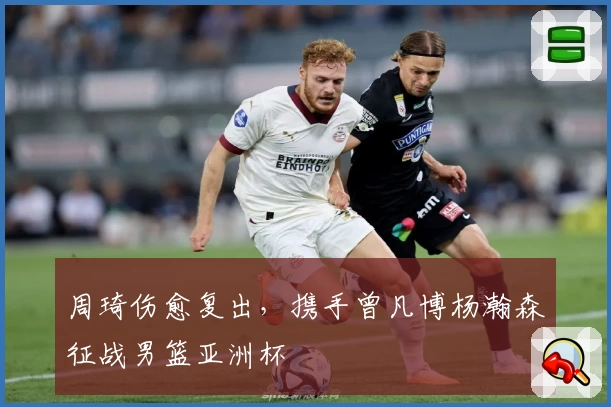 周琦伤愈复出，携手曾凡博杨瀚森征战男篮亚洲杯