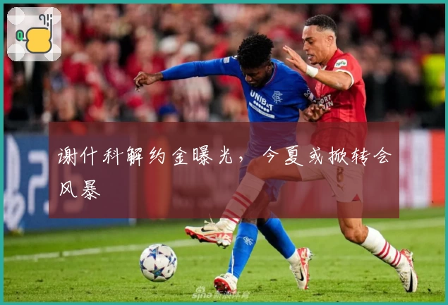 谢什科解约金曝光，今夏或掀转会风暴