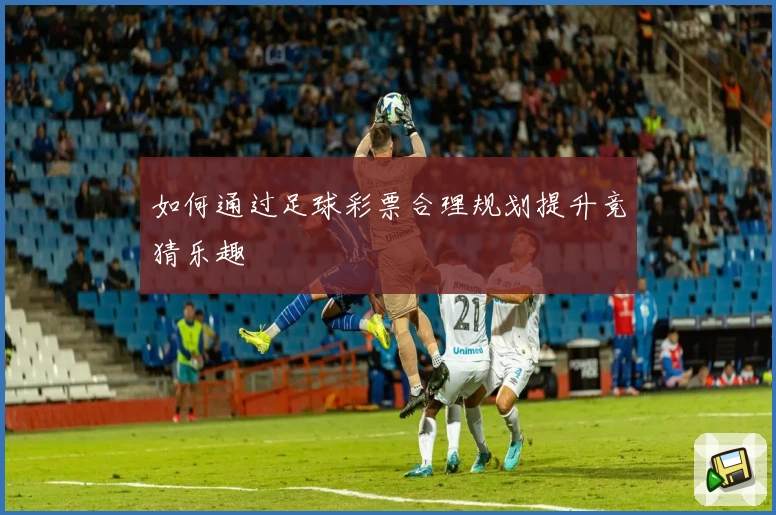 如何通过足球彩票合理规划提升竞猜乐趣