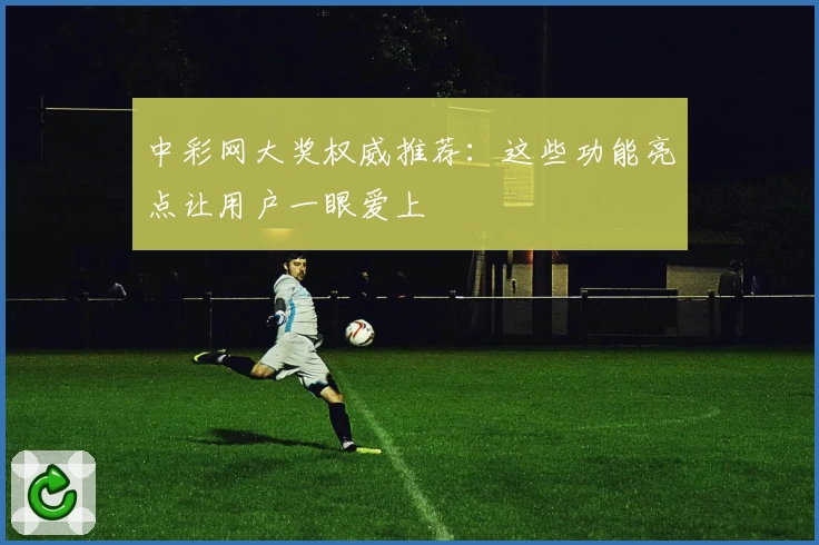 中彩网大奖权威推荐：这些功能亮点让用户一眼爱上
