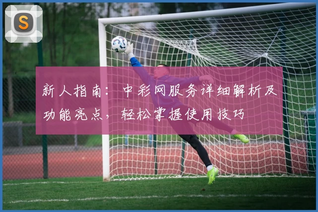 新人指南：中彩网服务详细解析及功能亮点，轻松掌握使用技巧