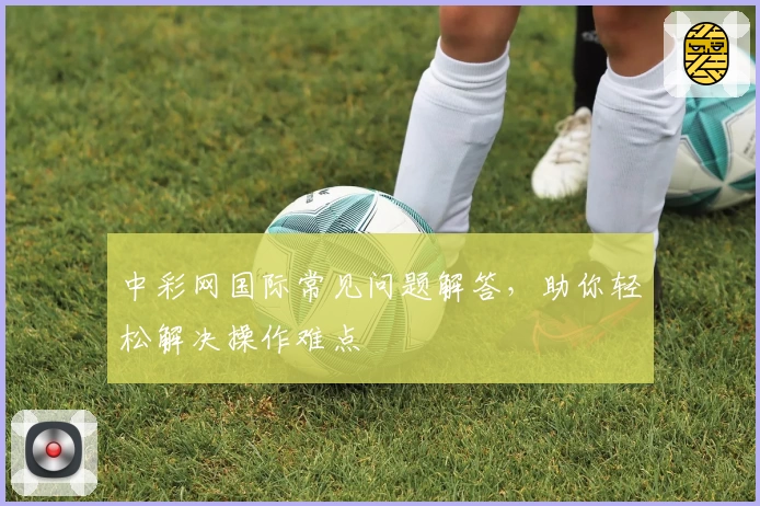 中彩网国际常见问题解答，助你轻松解决操作难点