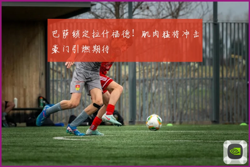 巴萨锁定拉什福德！肌肉猛将冲击豪门引燃期待