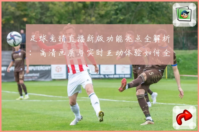 足球竞猜直播新版功能亮点全解析：高清画质与实时互动体验如何全面升级