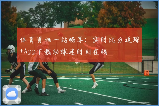 体育资讯一站畅享：实时比分追踪+App下载助球迷时刻在线