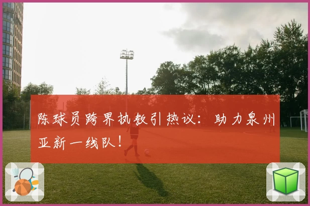 陈球员跨界执教引热议:助力泉州亚新一线队!
