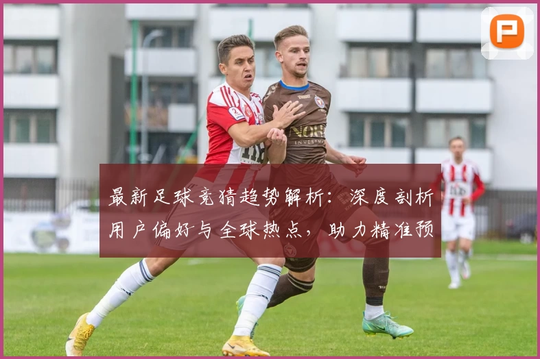 最新足球竞猜趋势解析：深度剖析用户偏好与全球热点，助力精准预测决策