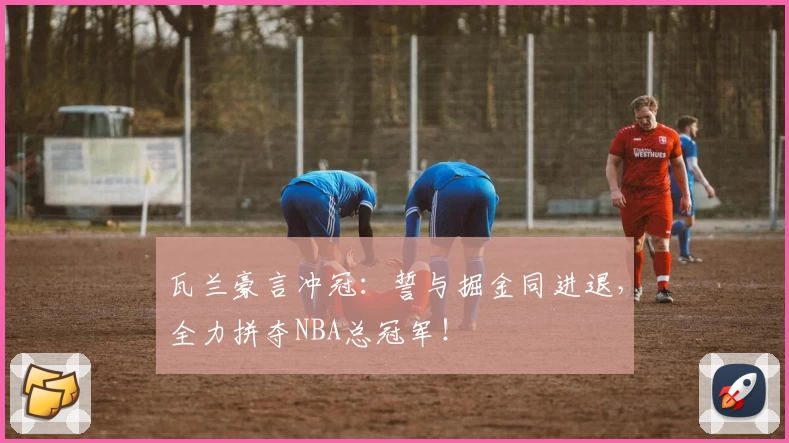 瓦兰豪言冲冠:誓与掘金同进退,全力拼夺NBA总冠军!