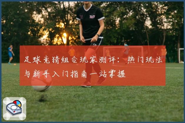 足球竞猜组合玩家测评：热门玩法与新手入门指南一站掌握