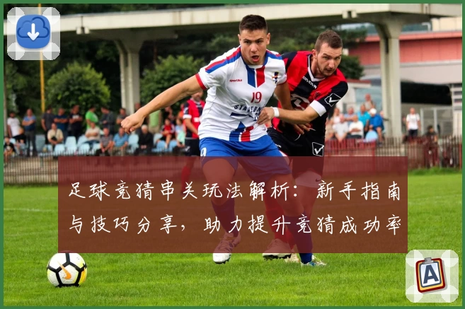 足球竞猜串关玩法解析:新手指南与技巧分享,助力提升竞猜成功率