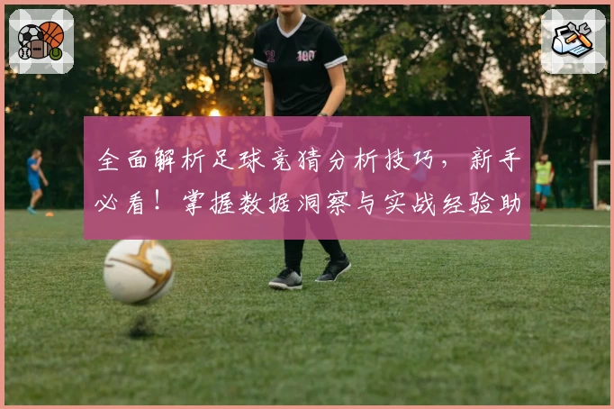 全面解析足球竞猜分析技巧，新手必看！掌握数据洞察与实战经验助你赢在起跑线