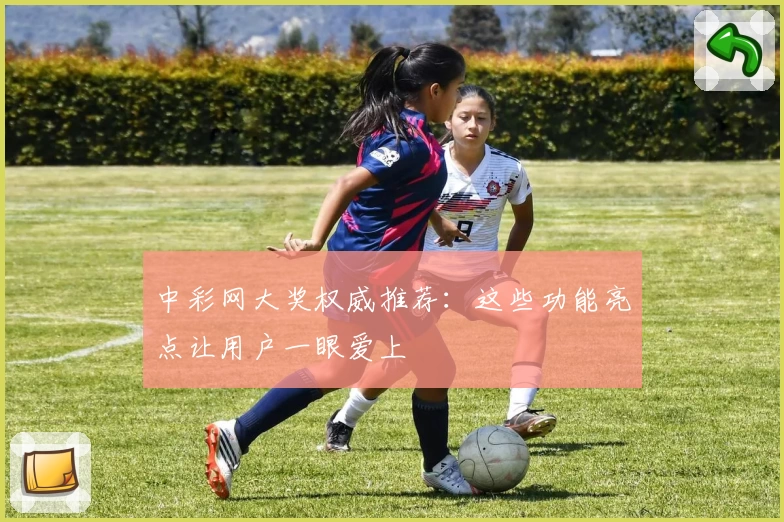 中彩网大奖权威推荐：这些功能亮点让用户一眼爱上